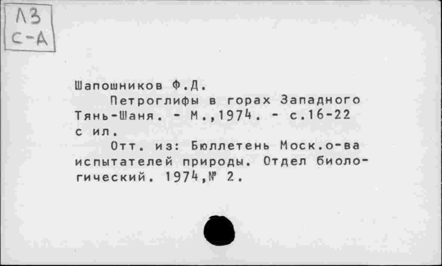 ﻿AS і
с-А|
Шапошников Ф.Д.
Петроглифы в горах Западного Тянь-Шаня. - М . ,197і*. " с.16-22 с и л .
Отт. из: Бюллетень Моск.о-ва испытателей природы. Отдел биоло гический. 197і*,№ 2 .